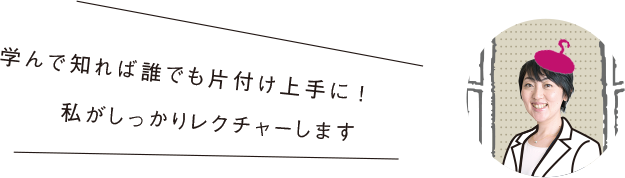 学んで知れば誰でも片付け上手に!私がしっかりレクチャーします